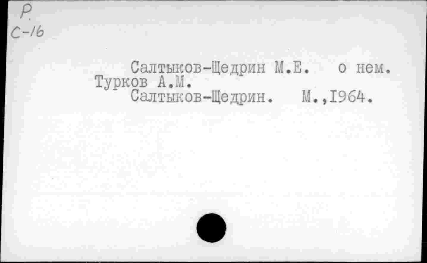 ﻿р.
С-/Ь
Салтыков-Щедрин М.Е. о нем. Турков АЛ.
Салтыков-Щедрин. М.,1964.